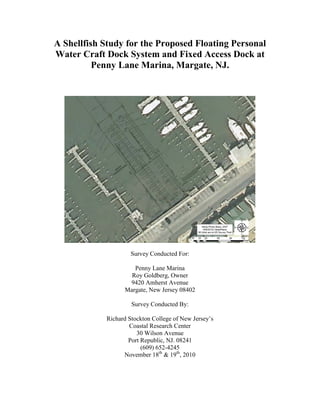 A Shellfish Study for the Proposed Floating Personal
Water Craft Dock System and Fixed Access Dock at
          Penny Lane Marina, Margate, NJ.




                     Survey Conducted For:

                     Penny Lane Marina
                    Roy Goldberg, Owner
                   9420 Amherst Avenue
                  Margate, New Jersey 08402

                     Survey Conducted By:

            Richard Stockton College of New Jersey’s
                    Coastal Research Center
                       30 Wilson Avenue
                    Port Republic, NJ. 08241
                         (609) 652-4245
                  November 18th & 19th, 2010
 