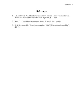 Penny Lane   12




                                   References

1. J. C. Lockwood, “Shellfish Survey Guidelines”, National Marine Fisheries Service,
   Habitat and Protected Resources Division, Highlands, N.J., 1991.

2. N.J.A.C., “Coastal Zone Management Rules”, 7:7E-3.2, 19-22, (2009).

3. R. D. McLarnon, PE., “Penny Lane Associates USACOE Permit Application Plan”,
   (2010).
 