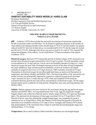 Penny Lane   14




4.     FWS/OBS-82/10,77
       AUGUST 1984
HABITAT SUITABILITY INDEX MODELS: HARD CLAM
Rosemarie Mulholland
Florida Cooperative Fish and Wildlife Research Unit
U.S. Fish and Wildlife Service
School of Forest Resources and Conservation
117 Newins-Ziegler
University of Florida, Gainesville, FL 32611

                         SPECIFIC HABITAT REQUIREMENTS:
                                Embryo, Larva, Juvenile

pH. Calabrese (1972) observed that the successful recruitment of mercenaria requires that
the pH of estuarine waters not fall below 7.0; he found no significant decrease in the number of
clam embryos developing normally within the pH range of 7.0-8.75, but that number was greatly
reduced at pH 9.0. Survival of clam larvae was normal at pH 6.25-8.75, but the range for normal
growth was 6.75-8.50. Although clam larvae can survive at pH 6.25, a pH of 7.0 is required for
normal development of the embryo. Levels of pH below 7.0 limit recruitment of the species
(Calabrese 1972).

Dissolved oxygen. Morrison (1971) found that growth of shelled veligers of M. mercenaria was
normal when dissolved oxygen concentration was 4.2 mg/l or greater. Growth essentially ceased
at concentrations of 2.4 mg/l and less. Larvae survived extended exposures (14 days) to 1 mg/l
dissolved oxygen but grew little. Prolonged exposure to levels of less than 4.0 mg/l lengthened
the clam's planktonic stage and decreased its probability of survival. Embryos developed
normally at oxygen levels as low as 0.5 mg/l; however, 100% mortality occurred at 0.2 mg/l.
Fluctuations in dissolved oxygen do not affect adult hard clams as much as do fluctuations in
temperature and salinity (Stanley and DeWitt 1983). The burrowing ability of M. mercenaria was
neither severely nor permanently impaired by exposure to reduced oxygen levels (less than
1mgl1 seawater) for up to 3 weeks (Savage 1976). Pratt and Campbell (1956) found no
correlation between growth rates and various concentrations of dissolved oxygen. All life stages
tolerate nearly anoxic conditions for long periods, though they may cease growing (Stanley and
DeWitt 1983).

Salinity. Salinity appears to be most critical for M. mercenaria during the egg and larval stages
(Stanley and DeWitt 1983). At Long Island Sound, New York, eggs developed into straight-
hinged veligers only within the relatively narrow salinity range of 20.0 to 32.5 parts per thousand
(ppt ), The optimum for development of clam eggs was about 26.5 to 27.5 ppt (Davis 1958).
Growth of larvae, once they attained the straight-hinged stage, was comparatively good at
salinities as low as 20 ppt (Davis 1958), but Chanley (1958) found that growth of juvenile M.
mercenaria was retarded at salinities of 22.5 ppt or lower. Castagna and Chanley (1973) found
that metamorphosis of M. mercenaria from veliger to seed clam (byssal plantigrade stage) was
inhibited below 17.5 to 20 ppt.

Temperature. Davis and Ca1abrese (1964) noted that 1aboratory-rea red straight-hinged
 