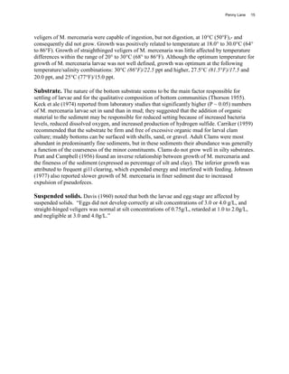Penny Lane    15




veligers of M. mercenaria were capable of ingestion, but not digestion, at 10°C (50°F),- and
consequently did not grow. Growth was positively related to temperature at 18.0° to 30.0°C (64°
to 86°F). Growth of straighthinged veligers of M. mercenaria was little affected by temperature
differences within the range of 20° to 30°C (68° to 86°F). Although the optimum temperature for
growth of M. mercenaria larvae was not well defined, growth was optimum at the following
temperature/salinity combinations: 30°C (86°F)/22.5 ppt and higher, 27.5°C (81.5°F)/17.5 and
20.0 ppt, and 25°C (77°F)/15.0 ppt.

Substrate. The nature of the bottom substrate seems to be the main factor responsible for
settling of larvae and for the qualitative composition of bottom communities (Thorson 1955).
Keck et ale (1974) reported from laboratory studies that significantly higher (P ~ 0.05) numbers
of M. mercenaria larvae set in sand than in mud; they suggested that the addition of organic
material to the sediment may be responsible for reduced setting because of increased bacteria
levels, reduced dissolved oxygen, and increased production of hydrogen sulfide. Carriker (1959)
recommended that the substrate be firm and free of excessive organic mud for larval clam
culture; muddy bottoms can be surfaced with shells, sand, or gravel. Adult Clams were most
abundant in predominantly fine sediments, but in these sediments their abundance was generally
a function of the coarseness of the minor constituents. Clams do not grow well in silty substrates.
Pratt and Campbell (1956) found an inverse relationship between growth of M. mercenaria and
the fineness of the sediment (expressed as percentage of silt and clay). The inferior growth was
attributed to frequent gi1l clearing, which expended energy and interfered with feeding. Johnson
(1977) also reported slower growth of M. mercenaria in finer sediment due to increased
expulsion of pseudofeces.

Suspended solids. Davis (1960) noted that both the larvae and egg stage are affected by
suspended solids. “Eggs did not develop correctly at silt concentrations of 3.0 or 4.0 g/L, and
straight-hinged veligers was normal at silt concentrations of 0.75g/L, retarded at 1.0 to 2.0g/L,
and negligible at 3.0 and 4.0g/L.”
 
