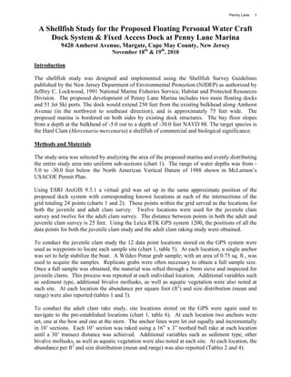 Penny Lane   1


 A Shellfish Study for the Proposed Floating Personal Water Craft
    Dock System & Fixed Access Dock at Penny Lane Marina
           9420 Amherst Avenue, Margate, Cape May County, New Jersey
                                  November 18th & 19th, 2010

Introduction

The shellfish study was designed and implemented using the Shellfish Survey Guidelines
published by the New Jersey Department of Environmental Protection (NJDEP) as authorized by
Jeffrey C. Lockwood, 1991 National Marine Fisheries Service, Habitat and Protected Resources
Division. The proposed development of Penny Lane Marina includes two main floating docks
and 51 Jet Ski ports. The dock would extend 250 feet from the existing bulkhead along Amherst
Avenue (in the northwest to southeast direction), and is approximately 75 feet wide. The
proposed marina is bordered on both sides by existing dock structures. The bay floor slopes
from a depth at the bulkhead of -5.0 out to a depth of -30.0 feet NAVD 88. The target species is
the Hard Clam (Mercenaria mercenaria) a shellfish of commercial and biological significance.

Methods and Materials

The study area was selected by analyzing the area of the proposed marina and evenly distributing
the entire study area into uniform sub-sections (chart 1). The range of water depths was from -
5.0 to -30.0 feet below the North American Vertical Datum of 1988 shown in McLarnon’s
USACOE Permit Plan.

Using ESRI ArcGIS 9.3.1 a virtual grid was set up in the same approximate position of the
proposed dock system with corresponding known locations at each of the intersections of the
grid totaling 24 points (charts 1 and 2). These points within the grid served as the locations for
both the juvenile and adult clam survey. Twelve locations were used for the juvenile clam
survey and twelve for the adult clam survey. The distance between points in both the adult and
juvenile clam survey is 25 feet. Using the Leica RTK GPS system 1200, the positions of all the
data points for both the juvenile clam study and the adult clam raking study were obtained.

To conduct the juvenile clam study the 12 data point locations stored on the GPS system were
used as waypoints to locate each sample site (chart 1, table 5). At each location, a single anchor
was set to help stabilize the boat. A Wildco Ponar grab sample; with an area of 0.75 sq. ft., was
used to acquire the samples. Replicate grabs were often necessary to obtain a full sample size.
Once a full sample was obtained, the material was sifted through a 5mm sieve and inspected for
juvenile clams. This process was repeated at each individual location. Additional variables such
as sediment type, additional bivalve mollusks, as well as aquatic vegetation were also noted at
each site. At each location the abundance per square foot (ft2) and size distribution (mean and
range) were also reported (tables 1 and 3).

To conduct the adult clam rake study, site locations stored on the GPS were again used to
navigate to the pre-established locations (chart 1, table 6). At each location two anchors were
set, one at the bow and one at the stern. The anchor lines were let out equally and incrementally
in 10’ sections. Each 10’ section was raked using a 16” x 3” toothed bull rake at each location
until a 30’ transect distance was achieved. Additional variables such as sediment type, other
bivalve mollusks, as well as aquatic vegetation were also noted at each site. At each location, the
abundance per ft2 and size distribution (mean and range) was also reported (Tables 2 and 4).
 