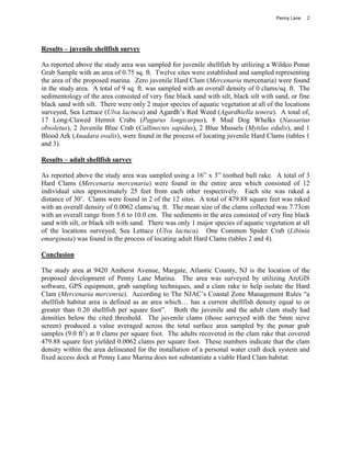 Penny Lane   2




Results – juvenile shellfish survey

As reported above the study area was sampled for juvenile shellfish by utilizing a Wildco Ponar
Grab Sample with an area of 0.75 sq. ft. Twelve sites were established and sampled representing
the area of the proposed marina. Zero juvenile Hard Clam (Mercenaria mercenaria) were found
in the study area. A total of 9 sq. ft. was sampled with an overall density of 0 clams/sq. ft. The
sedimentology of the area consisted of very fine black sand with silt, black silt with sand, or fine
black sand with silt. There were only 2 major species of aquatic vegetation at all of the locations
surveyed, Sea Lettuce (Ulva lactuca) and Agardh’s Red Weed (Agardhiella tenera). A total of,
17 Long-Clawed Hermit Crabs (Pagurus longicarpus), 8 Mud Dog Whelks (Nassarius
obsoletus), 2 Juvenile Blue Crab (Callinectes sapidus), 2 Blue Mussels (Mytilus edulis), and 1
Blood Ark (Anadara ovalis), were found in the process of locating juvenile Hard Clams (tables 1
and 3).

Results – adult shellfish survey

As reported above the study area was sampled using a 16” x 3” toothed bull rake. A total of 3
Hard Clams (Mercenaria mercenaria) were found in the entire area which consisted of 12
individual sites approximately 25 feet from each other respectively. Each site was raked a
distance of 30’. Clams were found in 2 of the 12 sites. A total of 479.88 square feet was raked
with an overall density of 0.0062 clams/sq. ft. The mean size of the clams collected was 7.73cm
with an overall range from 5.6 to 10.0 cm. The sediments in the area consisted of very fine black
sand with silt, or black silt with sand. There was only 1 major species of aquatic vegetation at all
of the locations surveyed, Sea Lettuce (Ulva lactuca). One Common Spider Crab (Libinia
emarginata) was found in the process of locating adult Hard Clams (tables 2 and 4).

Conclusion

The study area at 9420 Amherst Avenue, Margate, Atlantic County, NJ is the location of the
proposed development of Penny Lane Marina. The area was surveyed by utilizing ArcGIS
software, GPS equipment, grab sampling techniques, and a clam rake to help isolate the Hard
Clam (Mercenaria mercenria). According to The NJAC’s Coastal Zone Management Rules “a
shellfish habitat area is defined as an area which… has a current shellfish density equal to or
greater than 0.20 shellfish per square foot”. Both the juvenile and the adult clam study had
densities below the cited threshold. The juvenile clams (those surveyed with the 5mm sieve
screen) produced a value averaged across the total surface area sampled by the ponar grab
samples (9.0 ft2) at 0 clams per square foot. The adults recovered in the clam rake that covered
479.88 square feet yielded 0.0062 clams per square foot. These numbers indicate that the clam
density within the area delineated for the installation of a personal water craft dock system and
fixed access dock at Penny Lane Marina does not substantiate a viable Hard Clam habitat.
 