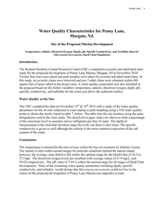 Penny Lane   3




                Water Quality Characteristics for Penny Lane,
                               Margate, NJ.
                         Site of the Proposed Marina Development

    Temperature, Salinity, Dissolved Oxygen, Depth, pH, Specific Conductivity, and Turbidity Data for
                            (Mercenaria mercenaria), Hard Clam Populations

Introduction:

The Richard Stockton Coastal Research Center (CRC) completed a juvenile and adult hard clam
study for the proposed development of Penny Lane Marina, Margate, NJ in November 2010.
Twenty four sites were raked and grab samples were taken for juvenile and adult hard clams. In
this study, no juvenile clams were observed and just 3 adult clams were obtained within 480
square feet of space raked in the project area. A water quality assessment was also included in
the proposal based on the follow variables: temperature, salinity, dissolved oxygen, depth, pH,
specific conductivity, and turbidity for the water just above the sediment surface.

Water Quality at the Site:

The CRC complied the data on November 18th & 19th 2010 with a study of the water quality
parameters for the 24 sites subjected to clam raking or grab sampling using a YSI water quality
probe to obtain the results listed in table 7, below. The table lists the site location using the same
designations used in the clam study. The dissolved oxygen values are shown as both a percentage
of the maximum level in seawater and as milligrams per liter of water. The depth of
measurement at the mid-tidal elevation stage the work was done is also listed. The specific
conductivity is given as well although the salinity is the most common expression of the salt
content of the water.

Conclusions:

The temperature is normal for the time of year within the bay environment of Atlantic County.
The salinity is also within normal ranges for mid-tide conditions behind the barrier island,
however, the average value failed to fall within the optimal range for the Hard Clam of 26.5 to
27.5 ppt. The dissolved oxygen levels are excellent with average values of 8.74 mg/L, and
95.6% respectively. The pH value of 7.94 is within the normal range for all stages of Hard Clam
development. None of the remaining water quality parameters including depth, specific
conductivity, and turbidity, would dictate that Mercenaria mercenaria could not live in the
waters of the proposed development of Penny Lane Marina (see appendix at end).
 