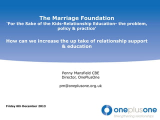 The Marriage Foundation

„For the Sake of the Kids-Relationship Education- the problem,
policy & practice‟

How can we increase the up take of relationship support
& education

Penny Mansfield CBE
Director, OnePlusOne
pm@oneplusone.org.uk

Friday 6th December 2013

 