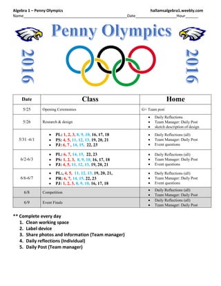 Algebra 1 – Penny Olympics hallamsalgebra1.weebly.com
Name________________________________________________Date___________________Hour______
Date Class Home
5/25 Opening Ceremonies G+ Team post
5/26 Research & design
 Daily Reflections
 Team Manager: Daily Post
 sketch description of design
5/31 -6/1
 PL: 1, 2, 3, 8, 9, 10, 16, 17, 18
 PS: 4, 5, 11, 12, 13, 19, 20, 21
 PJ: 6, 7 , 14, 15, 22, 23
 Daily Reflections (all)
 Team Manager: Daily Post
 Event questions
6/2-6/3
 PL: 6, 7, 14, 15, 22, 23
 PS: 1, 2, 3, 8, 9, 10, 16, 17, 18
 PJ: 4, 5, 11, 12, 13, 19, 20, 21
 Daily Reflections (all)
 Team Manager: Daily Post
 Event questions
6/6-6/7
 PL:, 4, 5, 11, 12, 13, 19, 20, 21,
 PR: 6, 7, 14, 15, 22, 23
 PJ: 1, 2, 3, 8, 9, 10, 16, 17, 18
 Daily Reflections (all)
 Team Manager: Daily Post
 Event questions
6/8 Competition
 Daily Reflections (all)
 Team Manager: Daily Post
6/9 Event Finals
 Daily Reflections (all)
 Team Manager: Daily Post
** Complete every day
1. Clean working space
2. Label device
3. Share photos and information (Team manager)
4. Daily reflections (Individual)
5. Daily Post (Team manager)
 
