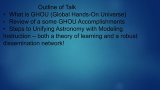 Outline of Talk :
• What is GHOU (Global Hands-On Universe)
• Review of a some GHOU Accomplishments
• Steps to Unifying Astronomy with Modeling
Instruction – both a theory of learning and a robust
dissemination network!
 