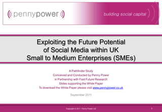 Exploiting the Future Potentialof Social Media within UKSmall to Medium Enterprises (SMEs) A Pathfinder Study Conceived and Conducted by Penny Power in Partnership with Fast Future Research Slides supporting the White Paper To download the White Paper please visit www.pennypower.co.uk September 2011 