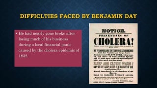 DIFFICLTIES FACED BY BENJAMIN DAY
• He had nearly gone broke after
losing much of his business
during a local financial panic
caused by the cholera epidemic of
1832.
 