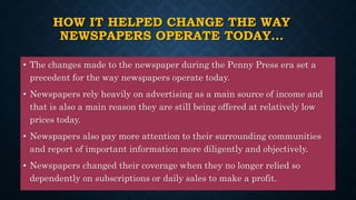 HOW IT HELPED CHANGE THE WAY
NEWSPAPERS OPERATE TODAY…
• The changes made to the newspaper during the Penny Press era set a
precedent for the way newspapers operate today.
• Newspapers rely heavily on advertising as a main source of income and
that is also a main reason they are still being offered at relatively low
prices today.
• Newspapers also pay more attention to their surrounding communities
and report of important information more diligently and objectively.
• Newspapers changed their coverage when they no longer relied so
dependently on subscriptions or daily sales to make a profit.
 