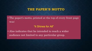 THE PAPER’S MOTTO
• The paper's motto, printed at the top of every front page
was:
“It Shines for All”
• Also indicates that he intended to reach a wider
audience not limited to any particular group.
 