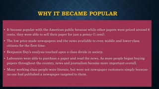 WHY IT BECAME POPULAR
• It became popular with the American public because while other papers were priced around 6
cents, they were able to sell their paper for just a penny (1 cent).
• The low price made newspapers and the news available to even middle and lower-class
citizens for the first time.
• Benjamin Day’s analysis touched upon a class divide in society.
• Labourers were able to purchase a paper and read the news. As more people began buying
papers throughout the country, news and journalism became more important overall.
• Many working class people were literate, but were not newspaper customers simply because
no one had published a newspaper targeted to them.
 