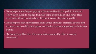 • Newspapers also began paying more attention to the public it served.
They were quick to realize that the same information and news that
interested the six cent public, did not interest the penny public.
• Newspapers used information from police stations, criminal courts and
divorce courts to fill their paper and make it more appealing to their new
public.
• By launching The Sun, Day was taking a gamble. But it proved
successful.
 