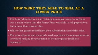 HOW WERE THEY ABLE TO SELL AT A
LOWER PRICE
• The heavy dependence on advertising as a major source of revenue
was a main reason that the Penny Press was able to sell papers for a
lower price than anyone else.
• While other papers relied heavily on subscriptions and daily sales.
• The price of paper and materials used to produce the newspapers also
decreased making the production of the newspaper itself less
expensive.
 