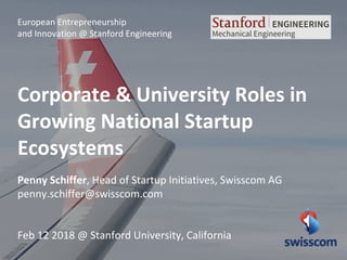 European Entrepreneurship
and Innovation @ Stanford Engineering
Corporate & University Roles in
Growing National Startup
Ecosystems
Penny Schiffer, Head of Startup Initiatives, Swisscom AG
penny.schiffer@swisscom.com
Feb 12 2018 @ Stanford University, California
 