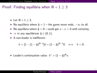 Introduction Model Fixed-price Finite Discussion   Result Properties Not SS



Proof: Finding equilibria when N                                 1≥3


         Let N         1 ≥ 3.
         No equilibria where q                  1 – the game never ends, −∞ to all.
         No equilibria where q                 0 – could get v − c > 0 with certainty.
         ⇒ in any equilibrium q ∈ 0, 1 .
         A non-leader is indiﬀerent:
                                          N−1                    N−1
                v       1− 1−q                   v     1−q              0   ⇐⇒    v   0.


         Leader’s continuation value: v ∗                     1−q       Nv.




                                                                                           10
                                   Toomas Hinnosaar    Penny auctions
 