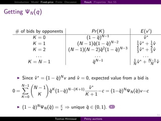 Introduction Model Fixed-price Finite Discussion   Result Properties Not SS



Getting        N   q

       # of bids by opponents                         Pr K                                    E v
               K 0                                  1 − q N−1                                  v∗
                                                                                           1 ∗     1
               K 1                              N − 1 q 1 − q N−2                          2v      2v
                                                                                           1 ∗     2
               K 2                           N − 1 N − 2 q 2 1 − q N−3                     3 v     3v
                 ...                                   ...                                     ...
                                                                                         1 ∗      N−1
             K N −1                                   q N−1                              N v       N v



          Since v ∗          1−q      Nv    and v      0, expected value from a bid is
         N−1
                   N −1 K                   N− K 1        v∗                     N
   0                    q 1−q                                      −c      1−q       N   q v −c
         K 0
                    K                                 K        1

                    N                 c
           1−q           N   q        v   ⇒ unique q ∈ 0, 1 .
                                                                                                     11
                                  Toomas Hinnosaar    Penny auctions
 