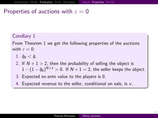 Introduction Model Fixed-price Finite Discussion   Result Properties Not SS



Properties of auctions with ε                            0


   Corollary 1
   From Theorem 1 we get the following properties of the auctions
   with ε 0:
     1. q0 < q.
     2. If N 1 > 2, then the probability of selling the object is
        1 − 1 − q0 N 1 > 0. If N 1 2, the seller keeps the object.
     3. Expected ex-ante value to the players is 0.
     4. Expected revenue to the seller, conditional on sale, is v .




                                                                                  13
                                   Toomas Hinnosaar    Penny auctions
 