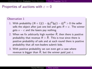 Introduction Model Fixed-price Finite Discussion   Result Properties Not SS



Properties of auctions with ε                            0


   Observation 1
     1. With probability N 1 1 − q0 N q0 1 − q N > 0 the seller
        sells the object after just one bid and gets R c. The winner
        gets v − c and the losers pay nothing.
     2. When we ﬁx arbitrarily high number R, then there is positive
        probability that revenue R > R. This is true since there is
        positive probability of sale and at each round there is positive
        probability that all non-leaders submit bids.
     3. With positive probability we can even get a case where
        revenue is bigger than R, but the winner paid just c.



                                                                                  14
                                   Toomas Hinnosaar    Penny auctions
 