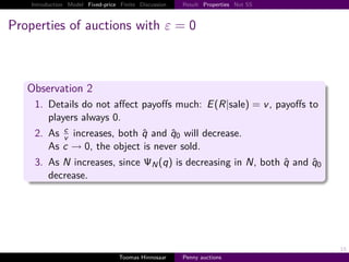 Introduction Model Fixed-price Finite Discussion   Result Properties Not SS



Properties of auctions with ε                            0



   Observation 2
     1. Details do not aﬀect payoﬀs much: E R|sale                                v , payoﬀs to
        players always 0.
           c
     2. As v increases, both q and q0 will decrease.
        As c → 0, the object is never sold.
     3. As N increases, since                 N   q is decreasing in N, both q and q0
        decrease.




                                                                                                  15
                                   Toomas Hinnosaar    Penny auctions
 