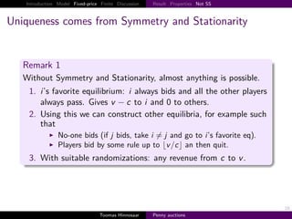 Introduction Model Fixed-price Finite Discussion   Result Properties Not SS



Uniqueness comes from Symmetry and Stationarity


   Remark 1
   Without Symmetry and Stationarity, almost anything is possible.
    1. i’s favorite equilibrium: i always bids and all the other players
       always pass. Gives v − c to i and 0 to others.
    2. Using this we can construct other equilibria, for example such
       that
                No-one bids (if j bids, take i j and go to i’s favorite eq).
                Players bid by some rule up to v /c an then quit.
    3. With suitable randomizations: any revenue from c to v .




                                                                                 16
                                  Toomas Hinnosaar    Penny auctions
 