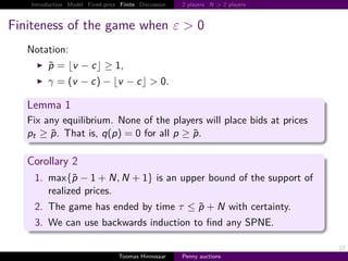 Introduction Model Fixed-price Finite Discussion   2 players N > 2 players



Finiteness of the game when ε > 0
   Notation:
        p        v − c ≥ 1,
        γ        v − c − v − c > 0.

   Lemma 1
   Fix any equilibrium. None of the players will place bids at prices
   pt ≥ p. That is, q p    0 for all p ≥ p.

   Corollary 2
    1. max{p − 1 N, N                     1} is an upper bound of the support of
       realized prices.
    2. The game has ended by time τ ≤ p                           N with certainty.
    3. We can use backwards induction to ﬁnd any SPNE.

                                                                                      17
                                  Toomas Hinnosaar    Penny auctions
 