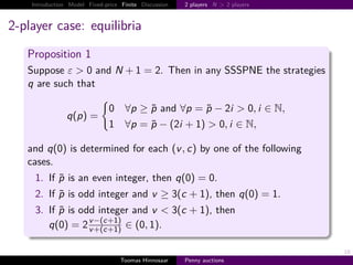 Introduction Model Fixed-price Finite Discussion   2 players N > 2 players



2-player case: equilibria
   Proposition 1
   Suppose ε > 0 and N                  1      2. Then in any SSSPNE the strategies
   q are such that

                               0 ∀p ≥ p and ∀p p − 2i > 0, i ∈ ,
                q p
                               1 ∀p p − 2i 1 > 0, i ∈ ,

   and q 0 is determined for each v , c by one of the following
   cases.
     1. If p is an even integer, then q 0                      0.
     2. If p is odd integer and v ≥ 3 c                     1 , then q 0         1.
     3. If p is odd integer and v < 3 c                     1 , then
        q 0      2 v − c 1 ∈ 0, 1 .
                   v c 1


                                                                                      18
                                   Toomas Hinnosaar    Penny auctions
 