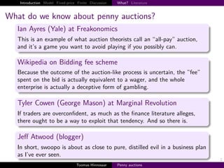 Introduction Model Fixed-price Finite Discussion   What? Literature



What do we know about penny auctions?
   Ian Ayres (Yale) at Freakonomics
   This is an example of what auction theorists call an “all-pay” auction,
   and it’s a game you want to avoid playing if you possibly can.

   Wikipedia on Bidding fee scheme
   Because the outcome of the auction-like process is uncertain, the ”fee”
   spent on the bid is actually equivalent to a wager, and the whole
   enterprise is actually a deceptive form of gambling.

   Tyler Cowen (George Mason) at Marginal Revolution
   If traders are overconﬁdent, as much as the ﬁnance literature alleges,
   there ought to be a way to exploit that tendency. And so there is.

   Jeﬀ Atwood (blogger)
   In short, swoopo is about as close to pure, distilled evil in a business plan
   as I’ve ever seen.
                                                                                   2
                                   Toomas Hinnosaar    Penny auctions
 