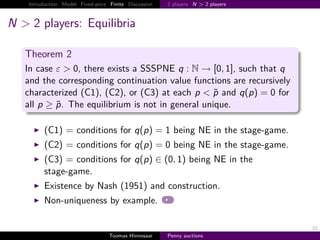 Introduction Model Fixed-price Finite Discussion   2 players N > 2 players



N > 2 players: Equilibria

   Theorem 2
   In case ε > 0, there exists a SSSPNE q       → 0, 1 , such that q
   and the corresponding continuation value functions are recursively
   characterized (C1), (C2), or (C3) at each p < p and q p      0 for
   all p ≥ p. The equilibrium is not in general unique.

         (C1) = conditions for q p                     1 being NE in the stage-game.
         (C2) = conditions for q p                     0 being NE in the stage-game.
         (C3) = conditions for q p ∈ 0, 1 being NE in the
         stage-game.
         Existence by Nash (1951) and construction.
         Non-uniqueness by example.

                                                                                       20
                                   Toomas Hinnosaar    Penny auctions
 