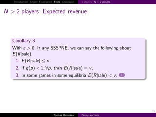 Introduction Model Fixed-price Finite Discussion   2 players N > 2 players



N > 2 players: Expected revenue



   Corollary 3
   With ε > 0, in any SSSPNE, we can say the following about
   E R|sale .
    1. E R|sale ≤ v .
    2. If q p < 1, ∀p, then E R|sale                       v.
    3. In some games in some equilibria E R|sale < v .




                                                                                21
                                  Toomas Hinnosaar    Penny auctions
 