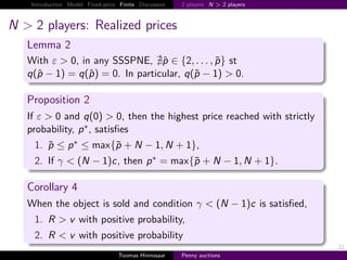 Introduction Model Fixed-price Finite Discussion    2 players N > 2 players



N > 2 players: Realized prices
   Lemma 2
   With ε > 0, in any SSSPNE, p ∈ {2, . . . , p} st
   q p−1      q p     0. In particular, q p − 1 > 0.

   Proposition 2
   If ε > 0 and q 0 > 0, then the highest price reached with strictly
   probability, p ∗ , satisﬁes
     1. p ≤ p ∗ ≤ max{p                 N − 1, N         1},
     2. If γ < N − 1 c, then                 p∗        max{p       N − 1, N       1}.

   Corollary 4
   When the object is sold and condition γ < N − 1 c is satisﬁed,
     1. R > v with positive probability,
     2. R < v with positive probability
                                                                                        22
                                   Toomas Hinnosaar     Penny auctions
 