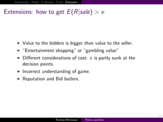Introduction Model Fixed-price Finite Discussion



Extensions: how to get E R|sale > v



        Value to the bidders is bigger than value to the seller.
        “Entertainment shopping” or “gambling value”
        Diﬀerent considerations of cost: c is partly sunk at the
        decision points.
        Incorrect understanding of game.
        Reputation and Bid butlers.




                                                                       25
                                  Toomas Hinnosaar    Penny auctions
 