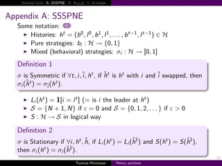 Stylized facts A: SSSPNE B:   N   q   C: Example



Appendix A: SSSPNE
  Some notation:
     Histories: ht    b 0 , l 0 , b 1 , l 1 , . . . , b t−1 , l t−1 ∈ H
     Pure strategies: bi H → {0, 1}
     Mixed (behavioral) strategies: σi H → 0, 1
  Deﬁnition 1
  σ is Symmetric if ∀t, i, i, ht , if ht is ht with i and i swapped, then
  σi h t  σi h t .

        Li ht 1 i l t (= is i the leader at ht )
        S {N 1, N} if ε 0 and S {0, 1, 2, . . . } if ε > 0
        S H → S in logical way

  Deﬁnition 2
  σ is Stationary if ∀i, ht , h, if Li ht                 Li ht and S ht   S ht ,
  then σi ht     σi ht .
                                                                                    28
                                 Toomas Hinnosaar     Penny auctions
 