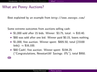 Introduction Model Fixed-price Finite Discussion   What? Literature



What are Penny Auctions?

   Best explained by an example from http://www.swoopo.com/


   Some extreme outcomes from auctions selling cash:
        $1,000 sold after 15 bids. Winner: $3.75, total: ≈ $10.40.
        $80 was sold after one bid. Winner paid $0.15, losers nothing.
        $1,000, free auction. Winner spent: $805.50, total (23100
        bids): ≈ $16,100.
        $80 Cash!, free auction. Winner spent: $194.25
        (“Congratulations, Newstart16! Savings: 0%”), total $950.




                                                                         3
                                  Toomas Hinnosaar    Penny auctions
 