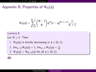 Stylized facts A: SSSPNE B:   N   q   C: Example



Appendix B: Properties of                              N   q


                              N−1
                                          N −1 K                       N−1−K       1
                  N   q                        q 1−q                                       .
                              K 0
                                           K                                   K       1

   Lemma 6
   Let N ≥ 2. Then
    1.     N   q is strictly decreasing in q ∈ 0, 1 .
                                                                     1
    2. limq→0         N   q           1, limq→1        N    q        N.
    3.     N   q >        N 1     q for all q ∈ 0, 1 .




                                                                                               30
                                  Toomas Hinnosaar         Penny auctions
 