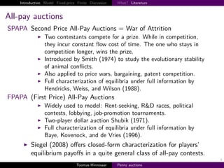 Introduction Model Fixed-price Finite Discussion   What? Literature



All-pay auctions
SPAPA Second Price All-Pay Auctions = War of Attrition
                 Two contestants compete for a prize. While in competition,
                 they incur constant ﬂow cost of time. The one who stays in
                 competition longer, wins the prize.
                 Introduced by Smith (1974) to study the evolutionary stability
                 of animal conﬂicts.
                 Also applied to price wars, bargaining, patent competition.
                 Full characterization of equilibria under full information by
                 Hendricks, Weiss, and Wilson (1988).
FPAPA (First Price) All-Pay Auctions
                 Widely used to model: Rent-seeking, R&D races, political
                 contests, lobbying, job-promotion tournaments.
                 Two-player dollar auction Shubik (1971).
                 Full characterization of equilibria under full information by
                 Baye, Kovenock, and de Vries (1996).
         Siegel (2008) oﬀers closed-form characterization for players’
         equilibrium payoﬀs in a quite general class of all-pay contests.
                                                                                  4
                                   Toomas Hinnosaar    Penny auctions
 