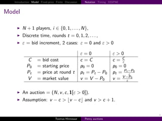 Introduction Model Fixed-price Finite Discussion     Notation Timing SSSPNE



Model

        N        1 players, i ∈ {0, 1, . . . , N},
        Discrete time, rounds t                   0, 1, 2, . . . ,
        ε = bid increment, 2 cases: ε                      0 and ε > 0

                                                      ε 0                 ε>0
                                                                             C
             C      =   bid cost                      c C                 c  ε
            P0      =   starting price                p0 0                p0 0
                                                                              Pt −P0
            Pt      =   price at round t              p t Pt − P0         pt     ε
                                                                             V −P0
            V       =   market value                  v V − P0            v    ε


        An auction = N, v , c, 1 ε > 0 .
        Assumption: v − c > v − c and v > c                              1.


                                                                                       6
                                  Toomas Hinnosaar      Penny auctions
 