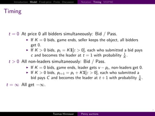 Introduction Model Fixed-price Finite Discussion   Notation Timing SSSPNE



Timing


    t     0 At price 0 all bidders simultaneously: Bid / Pass.
                     If K 0 bids, game ends, seller keeps the object, all bidders
                     get 0.
                     If K > 0 bids, p1 K 1 ε > 0 , each who submitted a bid pays
                                                                         1
                     c and becomes the leader at t 1 with probability K .
    t > 0 All non-leaders simultaneously: Bid / Pass.
                     If K 0 bids, game ends, leader gets v − pt , non-leaders get 0.
                     If K > 0 bids, pt 1 pt K 1 ε > 0 , each who submitted a
                                                                                  1
                     bid pays C and becomes the leader at t 1 with probability K .
t       ∞ All get −∞.




                                                                                       7
                                       Toomas Hinnosaar    Penny auctions
 