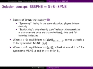 Introduction Model Fixed-price Finite Discussion   Notation Timing SSSPNE



Solution concept: SSSPNE = S+S+SPNE


        Subset of SPNE that satisfy
                “Symmetry”: being in the same situation, players behave
                similarly.
                “Stationarity”: only directly payoﬀ-relevant characteristics
                matter (current price and active bidders), time and full
                histories irrelevant.
        When ε > 0: equilibrium is q p                     p∈{0,1,... } ,   solved at each p
        to for symmetric MSNE q p .
        When ε 0: equilibrium is q0 , q , solved at round t > 0 for
        symmetric MSNE q and at t 0 for q0 .




                                                                                               8
                                  Toomas Hinnosaar    Penny auctions
 