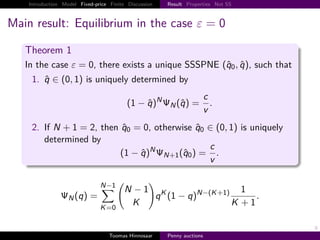 Introduction Model Fixed-price Finite Discussion       Result Properties Not SS



Main result: Equilibrium in the case ε                                            0

   Theorem 1
   In the case ε           0, there exists a unique SSSPNE q0 , q , such that
     1. q ∈ 0, 1 is uniquely determined by

                                                       N                    c
                                           1−q              N   q             .
                                                                            v
     2. If N 1 2, then q0 0, otherwise q0 ∈ 0, 1 is uniquely
        determined by
                                          c
                       1 − q N N 1 q0       .
                                          v

                               N−1
                                         N −1 K                       N− K 1              1
                   N   q                      q 1−q                                               .
                               K 0
                                          K                                           K       1

                                                                                                      9
                                   Toomas Hinnosaar        Penny auctions
 