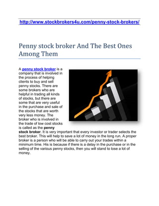 http://www.stockbrokers4u.com/penny-stock-brokers/




Penny stock broker And The Best Ones
Among Them

A penny stock broker is a
company that is involved in
the process of helping
clients to buy and sell
penny stocks. There are
some brokers who are
helpful in trading all kinds
of stocks, but there are
some that are very useful
in the purchase and sale of
the stocks that are worth
very less money. The
broker who is involved in
the trade of low cost stocks
is called as the penny
stock broker. It is very important that every investor or trader selects the
best broker. This will help to save a lot of money in the long run. A proper
broker is a person who will be able to carry out your trades within a
minimum time. His is because if there is a delay in the purchase or in the
selling of the various penny stocks, then you will stand to lose a lot of
money.
 