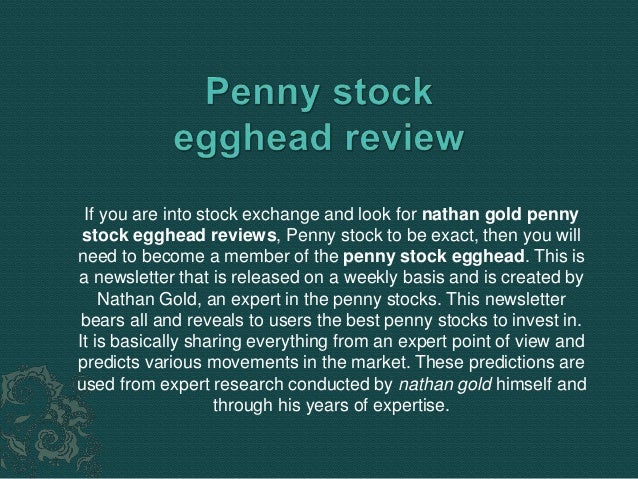 If you are into stock exchange and look for nathan gold penny
stock egghead reviews, Penny stock to be exact, then you will
need to become a member of the penny stock egghead. This is
a newsletter that is released on a weekly basis and is created by
Nathan Gold, an expert in the penny stocks. This newsletter
bears all and reveals to users the best penny stocks to invest in.
It is basically sharing everything from an expert point of view and
predicts various movements in the market. These predictions are
used from expert research conducted by nathan gold himself and
through his years of expertise.
 