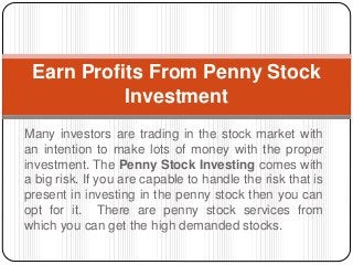 Many investors are trading in the stock market with
an intention to make lots of money with the proper
investment. The Penny Stock Investing comes with
a big risk. If you are capable to handle the risk that is
present in investing in the penny stock then you can
opt for it. There are penny stock services from
which you can get the high demanded stocks.
Earn Profits From Penny Stock
Investment
 