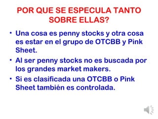 POR QUE SE ESPECULA TANTO SOBRE ELLAS? Una cosa es penny stocks y otra cosa es estar en el grupo de OTCBB y Pink Sheet. Al ser penny stocks no es buscada por los grandes market makers. Si es clasificada una OTCBB o Pink Sheet también es controlada. 
