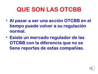 QUE SON LAS OTCBB Al pasar a ser una acción OTCBB en el tiempo puede volver a su regulación normal. Existe un mercado regulador de las OTCBB con la diferencia que no se tiene reportes de estas compañías. 
