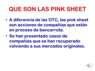 QUE SON LAS PINK SHEET A diferencia de las OTC, las pink sheet son acciones de compañías que están en proceso de bancarrota. Se han presentado casos de compañías que se han recuperado volviendo a sus mercados originales. 