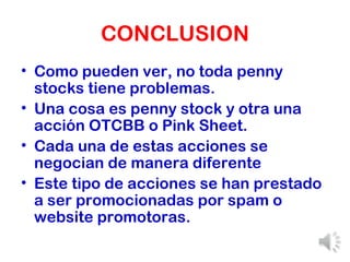 CONCLUSION Como pueden ver, no toda penny stocks tiene problemas. Una cosa es penny stock y otra una acción OTCBB o Pink Sheet. Cada una de estas acciones se negocian de manera diferente Este tipo de acciones se han prestado a ser promocionadas por spam o website promotoras. 