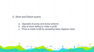 C. Short and Distort scams:
a. Opposite of pump and dump scheme
b. Use of short selling to make a profit
c. Price is made to fall by spreading false negative news
10
 
