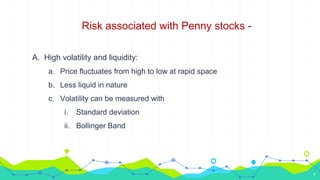 Risk associated with Penny stocks -
A. High volatility and liquidity:
a. Price fluctuates from high to low at rapid space
b. Less liquid in nature
c. Volatility can be measured with
i. Standard deviation
ii. Bollinger Band
7
 