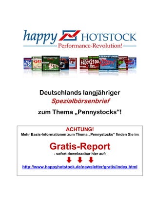 Deutschlands langjähriger
Spezialbörsenbrief
zum Thema „Pennystocks“!
ACHTUNG!
Mehr Basis-Informationen zum Thema „Pennystocks“ finden Sie im
Gratis-Report
- sofort downloadbar hier auf:
http://www.happyhotstock.de/newsletter/gratis/index.html
 