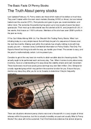 The Basic Facts Of Penny Stocks

The Truth About penny stocks
Last Updated February 15, Penny stocks are those which trade at five dollars or much less.
They aren't traded within the main stock markets (Nasdaq, NYSE, or Amex), but are instead
traded over-the-counter (OTC). Pennystocks.com goes to give you recommendation, and
rather more. The outcomes the positioning has given up to now couple of years has been
spectacular. Their most up-to-date decide was first alerted at $0.10, and jumped to $1.20, in
two weeks, that means an 1100% enhance. Members of the site have seen 2500% profits in
the past as nicely.

If You Can’t Make Money With Us, You Shouldn’t Be Trading Penny Stocks. What I am
initiating today is a very simple lesson that will likely be part of a sequence of classes over
the next few months. Making cash within the markets has virtually nothing to do with how
usually you win — however every Confidential Information on Penny Stocks That Only The
Experts Know Exist thing to do with the way you handle your threat. The answer is easy, and
the proof is mathematically certain. Let me present you.

Consider to get at the very least six months to attain sensible data for choosing stocks. This
actually ought to be performed each and every day. Two. When it comes to only about every
inventory, have an understanding of its easy ideas like stability sheets and cash movement.
These businesses must have yearly gross earnings way over $ten million. One. Glimpse for
a really regarded group which may perform the examine function for you. Ensure that you
monitor any ideas they offer you for six to 8 weeks to determine if they're frequently
worthwhile.




There are situations wherever penny shares rose over a thousand% in a very couple of times
whereas within the previous, but this is actually incredibly unusual and usually What Is Penny
Stocks? the value will not be sustained. You’ll find historical evidences that almost all penny
 